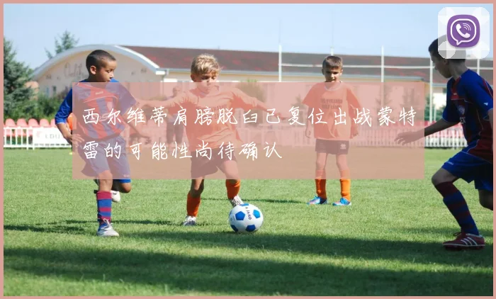 西尔维蒂肩膀脱臼已复位出战蒙特雷的可能性尚待确认